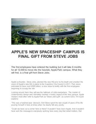 APPLE'S NEW SPACESHIP CAMPUS IS
FINAL GIFT FROM STEVE JOBS
The first employees have entered the building but it will take 6 months
for all 12,000 to move into the futuristic Apple Park campus. What they
will find, is a final gift from Steve Jobs.
Apple co-founder, Steve Jobs, planned the new HQ prior to his death and unveiled the
vision of Apple's new HQ in plans to the Cupertino City Council in 2011. That vision,
estimated to have cost US$5 billion, is now close to reality with the first employees
beginning to occupy the site
Looking around them they will see the hallmark of Jobs everywhere. The master of
contemporary design was intimately involved in every aspect of the new campus. Apple
insiders most often refer to Apple Park as "Steve Job's gift", as current CEO, Tim Cook
explains:
“This was a hundred-year decision. And Steve spent the last couple of years of his life
pouring himself in here at times when he clearly felt very poorly.
“Could we have cut a corner here or there? It wouldn’t have been Apple. And it wouldn’t
have sent the message to everybody working here every day that detail matters, that
 