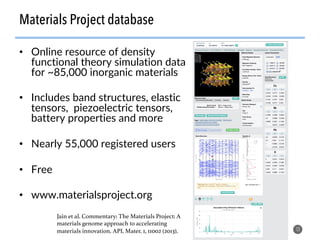 Materials Project database
•  Online resource of density
functional theory simulation data
for ~85,000 inorganic materials
•  Includes band structures, elastic
tensors, piezoelectric tensors,
battery properties and more
•  Nearly 55,000 registered users
•  Free
•  www.materialsproject.org
13
Jain et al. Commentary: The Materials Project: A
materials genome approach to accelerating
materials innovation. APL Mater. 1, 11002 (2013).!
 