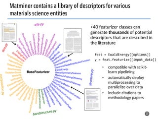 >40 featurizer classes can
generate thousands of potential
descriptors that are described in
the literature
32
Matminer contains a library of descriptors for various
materials science entities
feat	=	EwaldEnergy([options])	
y	=	feat.featurize([input_data])	
•  compatible with scikit-
learn pipelining
•  automatically deploy
multiprocessing to
parallelize over data
•  include citations to
methodology papers
 