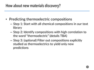 •  Predicting thermoelectric compositions
–  Step 1: Start with all chemical compositions in our text
library
–  Step 2: Identify compositions with high correlation to
the word “thermoelectric” (details TBA)
–  Step 3: (optional) Filter out compositions explicitly
studied as thermoelectrics to yield only new
predictions
42
How about new materials discovery?
 
