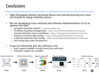 •  High-throughput density functional theory and machine learning are a new
set of tools for doing materials science
•  We are developing many methods and software implementations to try to
advance the field
–  pymatgen (materials analysis) -- www.pymatgen.org
–  FireWorks (workflow management) -- https://materialsproject.github.io/fireworks
–  atomate (materials science workflows) -- https://hackingmaterials.github.io/atomate
–  matminer (materials data mining) -- https://hackingmaterials.github.io/matminer
–  matbench (automatic data mining) -- https://hackingmaterials.github.io/matbench
–  text mining tools under development
•  If you are interested, give the software a try!
–  basic support available via help forums (see code docs)
–  enterprise support also available
48
Conclusions
Quantum mechanics Density functional theory High-throughput DFT
e–	e–	
e–	 e–	
e–	 e–	
Materials databases Machine learning
1920s 1960s 2000s 2010s 2010s
 