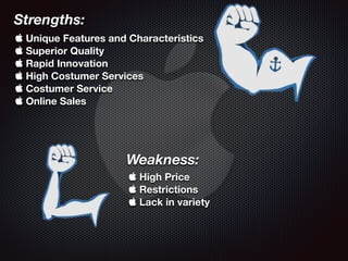 Strengths:
 Unique Features and Characteristics
 Superior Quality
 Rapid Innovation
 High Costumer Services
 Costumer Service
 Online Sales
Weakness:
 High Price
 Restrictions
 Lack in variety
 