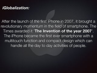 iGlobalization:
After the launch of the first iPhone in 2007, it brought a
revolutionary momentum in the field of smartphone. The
Times awarded it ‘The Invention of the year 2007’.
The iPhone became the first ever smartphone with a
multitouch function and compact design which can
handle all the day to day activities of people.
 