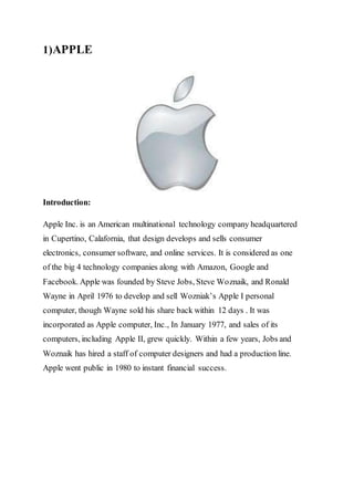 1)APPLE
Introduction:
Apple Inc. is an American multinational technology company headquartered
in Cupertino, Calafornia, that design develops and sells consumer
electronics, consumer software, and online services. It is considered as one
of the big 4 technology companies along with Amazon, Google and
Facebook. Apple was founded by Steve Jobs, Steve Woznaik, and Ronald
Wayne in April 1976 to develop and sell Wozniak’s Apple I personal
computer, though Wayne sold his share back within 12 days . It was
incorporated as Apple computer, Inc., In January 1977, and sales of its
computers, including Apple II, grew quickly. Within a few years, Jobs and
Woznaik has hired a staff of computer designers and had a production line.
Apple went public in 1980 to instant financial success.
 