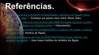 Referências.
https://blog.asaas.com/perfil-empreendedor-conheca-um-pouco-mais-
sobre-steve-jobs/ - Conheça um pouco mais sobre Steve Jobs;
https://www1.folha.uol.com.br/mercado/2018/07/apple-registra-receita-
de-us-533-bilhoes-no-trimestre.shtml - Faturamento;
https://www.tecmundo.com.br/apple/2114-a-historia-da-apple-a-marca-
da-maca.htm - História da Apple;
https://macmagazine.uol.com.br/2007/09/17/uma-breve-historia-do-
simbolo-da-apple/ - Uma breve história do símbolo da Apple;
 