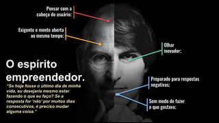 Pensar com a
cabeça do usuário;
Olhar
inovador;
Preparado para respostas
negativas;
Exigente e mente aberta
ao mesmo tempo;
O espírito
empreendedor.
Sem medo de fazer
o que gostava;
“Se hoje fosse o último dia de minha
vida, eu desejaria mesmo estar
fazendo o que eu faço? Se a
resposta for ‘não’ por muitos dias
consecutivos, é preciso mudar
alguma coisa.”
 