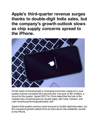 Apple's third-quarter revenue surges
thanks to double-digit India sales, but
the company's growth outlook slows
as chip supply concerns spread to
the iPhone.
On the basis of robust growth in emerging economies,Apple Inc's June
quarter revenue increased 36.4 percentyear over year to $81.4 billion, a
record for the quarter. Apple CEO Tim Cook stated that the bulk of the
markets they monitored grew by double digits, with India, Vietnam, and
Latin Americaperforming particularly well.
Apple's third-quarter revenue soars because to double-digitIndia sales, but
the company's growth outlook dims as fears about chip availability spread
to the iPhone.
 