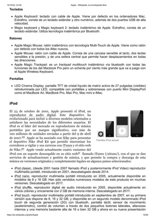 15/10/22, 23:39 Apple - Wikipedia, la enciclopedia libre
https://es.wikipedia.org/wiki/Apple 10/29
Familia iPod actual
Teclados
Apple Keyboard: teclado con cable de Apple. Viene por defecto en los ordenadores Mac.
Extrafino, consta de un teclado estándar y otro numérico, además de dos puertos USB de alta
velocidad.
Magic keyboard y Magic keyboard 2: teclado inalámbrico de Apple. Extrafino, consta de un
teclado estándar. Utiliza tecnología inalámbrica por Bluetooth.
Ratones
Apple Magic Mouse: ratón inalámbrico con tecnología Multi-Touch de Apple. Viene como ratón
por defecto con todos los iMac nuevos.
Apple Mouse: ratón con cable de Apple. Consta de una carcasa sensible al tacto, dos teclas
sensibles a la presión, y de una esfera central que permite hacer desplazamientos en todas
las direcciones.
Apple Magic Trackpad: es un trackpad multitouch inalámbrico vía bluetooth con todas las
funciones de los del Macbook Pro pero un ochenta por ciento más grande que va a juego con
el Apple Wireless Keyboard.
Pantallas
LED Cinema Display: pantalla TFT de cristal líquido de matriz activa de 27 pulgadas (visibles)
retroiluminada por LED, compatible con portátiles y sobremesas con puerto Mini DisplayPort
como el MacBook Air, MacBook Pro, Mac Pro, Mac mini e iMac.
El 23 de octubre de 2001, Apple presentó el iPod, un
reproductor de audio digital. Este dispositivo ha
evolucionado para incluir a diversos modelos orientados a
satisfacer las necesidades de los diferentes usuarios. El
iPod es el líder del mercado en reproductores de música
portátiles por un margen significativo, con más de
100 millones de unidades enviadas a partir del 9 de abril
de 2007.29 ​Apple se ha asociado con Nike para presentar
el deportivo Nike iPod Kit que permite sincronizar los
corredores a vigilar y sus carreras con iTunes y el sitio web
de Nike.30 ​Apple vende actualmente cuatro variantes del
iPod con un soporte descargable en su sitio web31 ​llamado iTunes (/aituns/), con el que se dan
servicios de actualizaciones y gestión de música, y que permite la compra y descarga de esta
música en versiones originales y completamente legales en algunos países seleccionados:
iPod classic, (desde 2001 hasta 2007 llamado iPod y posteriormente iPod Video) reproductor
multimedia portátil, introducido en 2001, descatalogado desde 2014.
iPod nano, reproductor multimedia portátil introducido en 2005, actualmente disponible en
modelos de 8 y 16 GB. Han sido vendidos numerosos modelos de este producto en muchas
versiones. Descatalogado en 2017.
iPod shuffle, reproductor digital de audio introducido en 2005, disponible actualmente en
varios colores y únicamente con 2 GB de memoria interna. Descatalogado en 2017.
iPod touch, reproductor multimedia portátil introducido en septiembre de 2007, en su primera
versión que dispone de 8, 16 y 32 GB; y disponible en un segundo modelo denominado iPod
touch de segunda generación (2G) con bluetooth, pantalla táctil, sensor de movimiento
(acelerómetro), control de volumen a través de dos pequeños botones laterales, altavoces
internos y una memoria bastante alta de 16 o bien 32 GB y ahora en su nueva presentación
iPod
 