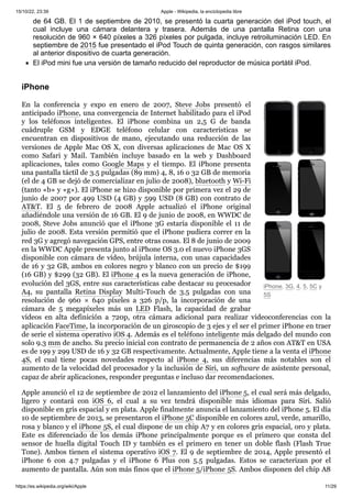 15/10/22, 23:39 Apple - Wikipedia, la enciclopedia libre
https://es.wikipedia.org/wiki/Apple 11/29
iPhone, 3G, 4, 5, 5C y
5S
de 64 GB. El 1 de septiembre de 2010, se presentó la cuarta generación del iPod touch, el
cual incluye una cámara delantera y trasera. Además de una pantalla Retina con una
resolución de 960 × 640 píxeles a 326 píxeles por pulgada, incluye retroiluminación LED. En
septiembre de 2015 fue presentado el iPod Touch de quinta generación, con rasgos similares
al anterior dispositivo de cuarta generación.
El iPod mini fue una versión de tamaño reducido del reproductor de música portátil iPod.
En la conferencia y expo en enero de 2007, Steve Jobs presentó el
anticipado iPhone, una convergencia de Internet habilitado para el iPod
y los teléfonos inteligentes. El iPhone combina un 2,5 G de banda
cuádruple GSM y EDGE teléfono celular con características se
encuentran en dispositivos de mano, ejecutando una reducción de las
versiones de Apple Mac OS X, con diversas aplicaciones de Mac OS X
como Safari y Mail. También incluye basado en la web y Dashboard
aplicaciones, tales como Google Maps y el tiempo. El iPhone presenta
una pantalla táctil de 3.5 pulgadas (89 mm) 4, 8, 16 o 32 GB de memoria
(el de 4 GB se dejó de comercializar en julio de 2008), bluetooth y Wi-Fi
(tanto «b» y «g»). El iPhone se hizo disponible por primera vez el 29 de
junio de 2007 por 499 USD (4 GB) y 599 USD (8 GB) con contrato de
AT&T. El 5 de febrero de 2008 Apple actualizó el iPhone original
añadiéndole una versión de 16 GB. El 9 de junio de 2008, en WWDC de
2008, Steve Jobs anunció que el iPhone 3G estaría disponible el 11 de
julio de 2008. Esta versión permitió que el iPhone pudiera correr en la
red 3G y agregó navegación GPS, entre otras cosas. El 8 de junio de 2009
en la WWDC Apple presenta junto al iPhone OS 3.0 el nuevo iPhone 3GS
disponible con cámara de vídeo, brújula interna, con unas capacidades
de 16 y 32 GB, ambos en colores negro y blanco con un precio de $199
(16 GB) y $299 (32 GB). El iPhone 4 es la nueva generación de iPhone,
evolución del 3GS, entre sus características cabe destacar su procesador
A4, su pantalla Retina Display Multi-Touch de 3.5 pulgadas con una
resolución de 960 × 640 píxeles a 326 p/p, la incorporación de una
cámara de 5 megapíxeles más un LED Flash, la capacidad de grabar
vídeos en alta definición a 720p, otra cámara adicional para realizar videoconferencias con la
aplicación FaceTime, la incorporación de un giroscopio de 3 ejes y el ser el primer iPhone en traer
de serie el sistema operativo iOS 4. Además es el teléfono inteligente más delgado del mundo con
solo 9.3 mm de ancho. Su precio inicial con contrato de permanencia de 2 años con AT&T en USA
es de 199 y 299 USD de 16 y 32 GB respectivamente. Actualmente, Apple tiene a la venta el iPhone
4S, el cual tiene pocas novedades respecto al iPhone 4, sus diferencias más notables son el
aumento de la velocidad del procesador y la inclusión de Siri, un software de asistente personal,
capaz de abrir aplicaciones, responder preguntas e incluso dar recomendaciones.
Apple anunció el 12 de septiembre de 2012 el lanzamiento del iPhone 5, el cual será más delgado,
ligero y contará con iOS 6, el cual a su vez tendrá disponible más idiomas para Siri. Salió
disponible en gris espacial y en plata. Apple finalmente anuncia el lanzamiento del iPhone 5. El día
10 de septiembre de 2013, se presentaron el iPhone 5C disponible en colores azul, verde, amarillo,
rosa y blanco y el iPhone 5S, el cual dispone de un chip A7 y en colores gris espacial, oro y plata.
Este es diferenciado de los demás iPhone principalmente porque es el primero que consta del
sensor de huella digital Touch ID y también es el primero en tener un doble flash (Flash True
Tone). Ambos tienen el sistema operativo iOS 7. El 9 de septiembre de 2014, Apple presentó el
iPhone 6 con 4.7 pulgadas y el iPhone 6 Plus con 5.5 pulgadas. Estos se caracterizan por el
aumento de pantalla. Aún son más finos que el iPhone 5/iPhone 5S. Ambos disponen del chip A8
iPhone
 