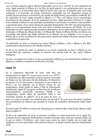 15/10/22, 23:39 Apple - Wikipedia, la enciclopedia libre
https://es.wikipedia.org/wiki/Apple 12/29
Actual generación de Apple TV
con el sistema operativo iOS 8. Salieron disponibles con 16, 64 y 128 GB. El 9 de septiembre de
2015, Apple presentó el iPhone 6s y 6s Plus, de igual aspecto a sus predecesores pero con una
mejor cámara, en el procesador (A9) y (M9), el nuevo color rosa oro, el aluminio serie 7000 (más
resistente) y el innovador 3D Touch, únicamente compatible con este dispositivo aunque es
posible hacerlo funcionar en el iPad Pro, por medio del Apple Pencil, pero mediante Jailbreak. El 7
de septiembre de 2016, Apple presentó el iPhone 7 y 7 Plus, este último con la característica
innovadora de dos cámaras. El 12 de septiembre de 2017, Apple presentó el iPhone 8 y 8 plus,
como también el iPhone X, cuya principal característica e innovación es su diseño «todo pantalla»
y estrenando junto a él su nuevo sistema de seguridad denominado "Face ID" cuyo funcionamiento
radica en el reconocimiento facial; todo esto dado el décimo aniversario del iPhone. El 12 de
septiembre de 2018, Apple presentó novedosos dispositivos, de los cuales destacan los nuevos tres
terminales: el iPhone Xs, iPhone Xs Max y el iPhone XR. Siendo el iPhone XS Max el teléfono con
la pantalla más grande que Apple presentó en su historia con 6.5 pulgadas. A la vez que el
iPhone XR es el más económico de esta generación, estando por debajo del precio natural de sus
competidores de gama alta.
En septiembre de 2019, se lanzaron los nuevos iPhone 11,iPhone 11 Pro y iPhone 11 Pro Max,
sustituyendo respectivamente a los XR,XS y XS Max.
El día 13 de octubre de 2020, se anunció en un evento organizado en línea el iPhone 12 con
conectividad 5G; asimismo, también se anunció una versión mini de este nuevo teléfono
inteligente.
En 2021, se anunció un evento en el que se presentaba el iPhone 13 con características similares al
iPhone 12, también se anunció la versión Pro y Pro Max
En la conferencia Macworld de 2007, Jobs hizo una
demostración de Apple TV, (anteriormente conocida como iTV32 ​
),
un dispositivo de vídeo destinado a unir la venta de contenidos
de iTunes con los televisores de alta definición. El dispositivo
se conecta a la TV del usuario y sincroniza, ya sea a través de
Wi-Fi o de red cableada, con la librería iTunes de una
computadora, desde donde se emite el flujo de información.
Inicialmente, Apple TV incorporó un disco duro de 40 GB para
almacenamiento, incluyendo conexiones HDMI y por
componentes, siendo capaz de reproducir vídeo a una
resolución máxima de 1080i.33 ​ El 31 de mayo de 2007, se
puso a la venta un modelo con unidad de disco de 160 GB.34 ​El 15 de enero de 2008, se publicó
una actualización de software que permitía la compra de contenidos directamente desde Apple
TV.35 ​
El nuevo Apple TV utiliza un sistema de streaming que va desde el Mac, iPod Touch, iPhone o iPad
hasta el Apple TV.
El día 9 de septiembre de 2015, se presentó al público la cuarta generación de la Apple TV,
teniendo esta una App Store desde donde se pueden descargar apps, como por ejemplo juegos. En
lo que se refiere a hardware, entre otras cosas, posee un nuevo mando con un touch pad
integrado, un nuevo procesador, más memoria interna y su propio sistema operativo denominado
tvOS.
Apple TV
iPad
 
