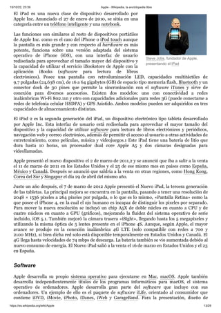 15/10/22, 23:39 Apple - Wikipedia, la enciclopedia libre
https://es.wikipedia.org/wiki/Apple 13/29
Steve Jobs, fundador de Apple,
presentando el iPad
El iPad es una nueva clase de dispositivo desarrollado por
Apple Inc. Anunciado el 27 de enero de 2010, se sitúa en una
categoría entre un teléfono inteligente y una notebook.
Las funciones son similares al resto de dispositivos portátiles
de Apple Inc. como es el caso del iPhone o iPod touch aunque
la pantalla es más grande y con respecto al hardware es más
potente, funciona sobre una versión adaptada del sistema
operativo de iPhone (iOS), con una interfaz de usuario
rediseñada para aprovechar el tamaño mayor del dispositivo y
la capacidad de utilizar el servicio iBookstore de Apple con la
aplicación iBooks (software para lectura de libros
electrónicos). Posee una pantalla con retroiluminación LED, capacidades multitáctiles de
9,7 pulgadas (24,638 cm), de 16 a 64 gigabytes (GB) de espacio tipo memoria flash, Bluetooth y un
conector dock de 30 pines que permite la sincronización con el software iTunes y sirve de
conexión para diversos accesorios. Existen dos modelos: uno con conectividad a redes
inalámbricas Wi-Fi 802.11n y otro con capacidades adicionales para redes 3G (puede conectarse a
redes de telefonía celular HSDPA) y GPS Asistido. Ambos modelos pueden ser adquiridos en tres
capacidades de almacenamiento distintas.
El iPad 2 es la segunda generación del iPad, un dispositivo electrónico tipo tableta desarrollado
por Apple Inc. Esta interfaz de usuario está rediseñada para aprovechar el mayor tamaño del
dispositivo y la capacidad de utilizar software para lectura de libros electrónicos y periódicos,
navegación web y correo electrónico, además de permitir el acceso al usuario a otras actividades de
entretenimiento, como películas, música y videojuegos.1 Este iPad tiene una batería de litio que
dura hasta 10 horas, un procesador dual core Apple A5 y dos cámaras designadas para
videollamadas.
Apple presentó el nuevo dispositivo el 2 de marzo de 2011,2 y se anunció que iba a salir a la venta
el 11 de marzo de 2011 en los Estados Unidos y el 25 de ese mismo mes en países como España,
México y Canadá. Después se anunció que saldría a la venta en otras regiones, como Hong Kong,
Corea del Sur y Singapur el día 29 de abril del mismo año.
Justo un año después, el 7 de marzo de 2012 Apple presentó el Nuevo iPad, la tercera generación
de las tabletas. La principal mejora se encuentra en la pantalla, pasando a tener una resolución de
2048 × 1536 píxeles a 264 píxeles por pulgada, o lo que es lo mismo, «Pantalla Retina» como la
que posee el iPhone 4, en la cual el ojo humano es incapaz de distinguir los píxeles por separado.
Para mover la nueva resolución se incluyó un chip A5X de doble núcleo en cuanto a CPU y de
cuatro núcleos en cuanto a GPU (gráficos), mejorando la fluidez del sistema operativo de serie
incluido, iOS 5.1. También mejoró la cámara trasera «iSight», llegando hasta los 5 megapíxeles y
utilizando la misma óptica de 5 lentes presente en el iPhone 4S. Aunque, según Apple, el mayor
avance se produjo en la conexión inalámbrica 4G LTE (solo compatible con redes a 700 y
2100 MHz), si bien dicha red solo está disponible temporalmente en Estados Unidos y Canadá. El
4G llega hasta velocidades de 74 mbps de descarga. La batería también se vio aumentada debido al
nuevo consumo de energía. El Nuevo iPad salió a la venta el 16 de marzo en Estados Unidos y el 23
en España.
Apple desarrolla su propio sistema operativo para ejecutarse en Mac, macOS. Apple también
desarrolla independientemente títulos de los programas informáticos para macOS, el sistema
operativo de ordenadores. Apple desarrolla gran parte del software que incluye con sus
ordenadores. Un ejemplo de ello es el paquete de software iLife, orientado al consumidor que
contiene iDVD, iMovie, iPhoto, iTunes, iWeb y GarageBand. Para la presentación, diseño de
Software
 
