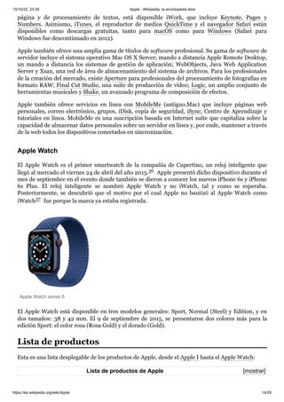 15/10/22, 23:39 Apple - Wikipedia, la enciclopedia libre
https://es.wikipedia.org/wiki/Apple 14/29
[mostrar]
página y de procesamiento de textos, está disponible iWork, que incluye Keynote, Pages y
Numbers. Asimismo, iTunes, el reproductor de medios QuickTime y el navegador Safari están
disponibles como descargas gratuitas, tanto para macOS como para Windows (Safari para
Windows fue descontinuado en 2012).
Apple también ofrece una amplia gama de títulos de software profesional. Su gama de software de
servidor incluye el sistema operativo Mac OS X Server; mando a distancia Apple Remote Desktop,
un mando a distancia los sistemas de gestión de aplicación; WebObjects, Java Web Application
Server y Xsan, una red de área de almacenamiento del sistema de archivos. Para los profesionales
de la creación del mercado, existe Aperture para profesionales del procesamiento de fotografías en
formato RAW; Final Cut Studio, una suite de producción de vídeo; Logic, un amplio conjunto de
herramientas musicales y Shake, un avanzado programa de composición de efectos.
Apple también ofrece servicios en línea con MobileMe (antiguo.Mac) que incluye páginas web
personales, correo electrónico, grupos, iDisk, copia de seguridad, iSync, Centro de Aprendizaje y
tutoriales en línea. MobileMe es una suscripción basada en Internet suite que capitaliza sobre la
capacidad de almacenar datos personales sobre un servidor en línea y, por ende, mantener a través
de la web todos los dispositivos conectados en sincronización.
El Apple Watch es el primer smartwatch de la compañía de Cupertino, un reloj inteligente que
llegó al mercado el viernes 24 de abril del año 2015.36 ​Apple presentó dicho dispositivo durante el
mes de septiembre en el evento donde también se dieron a conocer los nuevos iPhone 6s y iPhone
6s Plus. El reloj inteligente se nombró Apple Watch y no iWatch, tal y como se esperaba.
Posteriormente, se descubrió que el motivo por el cual Apple no bautizó al Apple Watch como
iWatch37 ​fue porque la marca ya estaba registrada.
Apple Watch series 6
El Apple Watch está disponible en tres modelos generales: Sport, Normal (Steel) y Edition, y en
dos tamaños: 38 y 42 mm. El 9 de septiembre de 2015, se presentaron dos colores más para la
edición Sport: el color rosa (Rosa Gold) y el dorado (Gold).
Esta es una lista desplegable de los productos de Apple, desde el Apple I hasta el Apple Watch:
Lista de productos de Apple
Apple Watch
Lista de productos
 