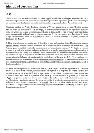15/10/22, 23:39 Apple - Wikipedia, la enciclopedia libre
https://es.wikipedia.org/wiki/Apple 15/29
Desde la introducción del Macintosh en 1984, Apple ha sido reconocida por sus esfuerzos hacia
una efectiva publicidad y la comercialización de sus productos, a pesar de que ha sido criticada por
las reclamaciones de algunas campañas más recientes, en particular, la de Power Mac 2005.
El primer logotipo de Apple, diseñado por Jobs y Wayne, representa a sir Isaac Newton sentado
bajo un árbol de manzanas.38 ​Sin embargo, el primer diseño no resultó del agrado de bastante
gente en Apple, por lo que se encargó un rediseño a Rob Janoff, el cual presentó una variedad de
logos monocromáticos basados en la misma manzana. El concepto gustó, pero Jobs insistió en que
el logo incluyera los colores del arco iris para resaltar la humanización de la empresa y la calidad
de imagen del Mac.39 ​
Si bien generalmente se acepta que el logotipo es una referencia a Isaac Newton, una curiosa
leyenda urbana asegura que el mordisco de la manzana rinde homenaje al matemático Alan
Turing, quien se suicidó comiendo una manzana envenenada con cianuro.38 ​
40 ​Según la leyenda
urbana, el arco iris de colores sería una referencia a la bandera arco iris, como un homenaje a la
homosexualidad de Turing. Sin embargo, estas suposiciones no han sido confirmadas, y de hecho,
los colores del logo ni siquiera se muestran en el mismo orden que en la bandera arco iris, dado
que esta fue diseñada dos años más tarde del nacimiento del logo de Apple.41 ​Otras teorías acerca
de la motivación de la manzana, como la manzana del conocimiento o la referencia del mordisco al
byte informático (en inglés, mordisco se escribe bite), también han sido desmentidas por Janoff, el
diseñador original.42 ​
En 1998, con la implantación de los nuevos iMac, Apple empezó a usar un logotipo monocromático
debido a la insistencia de Jobs, el cual acababa de regresar a la empresa, en forma idéntica a su
anterior encarnación arco iris.43 ​El logotipo es uno de los más reconocidos símbolos de marca en
el mundo, identifica todos los productos de Apple y tiendas de venta al público (el nombre de
«Apple» en general casi nunca estuvo presente) y se ha incluido como autoadhesivos en casi todos
los Macintosh y productos Apple. En 2001, se sustituyó el diseño monocromático por uno que
reflejase el tema Aqua característico de macOS. En 2003, el logo volvió a sufrir una nueva
modificación, adquiriendo un efecto cromado para publicitar Mac OS X Panther y el resto de gama
de productos de Apple.43 ​
Identidad corporativa
Logo
 