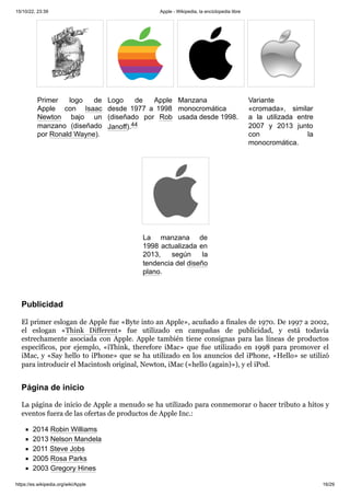 15/10/22, 23:39 Apple - Wikipedia, la enciclopedia libre
https://es.wikipedia.org/wiki/Apple 16/29
Primer logo de
Apple con Isaac
Newton bajo un
manzano (diseñado
por Ronald Wayne).
Logo de Apple
desde 1977 a 1998
(diseñado por Rob
Janoff).44 ​
Manzana
monocromática
usada desde 1998.
Variante
«cromada», similar
a la utilizada entre
2007 y 2013 junto
con la
monocromática.
La manzana de
1998 actualizada en
2013, según la
tendencia del diseño
plano.
El primer eslogan de Apple fue «Byte into an Apple», acuñado a finales de 1970. De 1997 a 2002,
el eslogan «Think Different» fue utilizado en campañas de publicidad, y está todavía
estrechamente asociada con Apple. Apple también tiene consignas para las líneas de productos
específicos, por ejemplo, «iThink, therefore iMac» que fue utilizado en 1998 para promover el
iMac, y «Say hello to iPhone» que se ha utilizado en los anuncios del iPhone, «Hello» se utilizó
para introducir el Macintosh original, Newton, iMac («hello (again)»), y el iPod.
La página de inicio de Apple a menudo se ha utilizado para conmemorar o hacer tributo a hitos y
eventos fuera de las ofertas de productos de Apple Inc.:
2014 Robin Williams
2013 Nelson Mandela
2011 Steve Jobs
2005 Rosa Parks
2003 Gregory Hines
Publicidad
Página de inicio
 