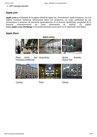 15/10/22, 23:39 Apple - Wikipedia, la enciclopedia libre
https://es.wikipedia.org/wiki/Apple 17/29
2001 George Harrison
apple.com es el dominio de la página oficial de Apple Inc., formalmente Apple Computer, Inc (en
inglés). Contiene numerosa información sobre sus productos, así como publicidad de sus
promociones y anuncios de televisión (generalmente en el formato QuickTime, propiedad de la
empresa norteamericana) así como información de soporte. La página
www.apple.com/startpage es la predeterminada como inicio en el explorador web Safari.
Apple stores
Plaza Unión, San
Francisco (California)
Hong Kong Quinta Avenida,
Nueva York
Londres París Sídney
Apple.com
Apple Store
 