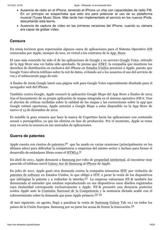 15/10/22, 23:39 Apple - Wikipedia, la enciclopedia libre
https://es.wikipedia.org/wiki/Apple 19/29
Ausencia de radio en el iPhone, teniendo el iPhone un chip con capacidades de radio FM.
En un principio se sospechaba que esto era para potenciar el uso de su plataforma
musical iTunes Music Store. Más tarde han implementado el servicio en los nuevos iPods,
descartando esta teoría.
Ausencia de captura de vídeo en las primeras versiones del iPhone, cuando su cámara
era capaz de grabar vídeo.
En 2009 tuvieron gran repercusión algunos casos de aplicaciones para el Sistema Operativo iOS
censuradas por Apple, siempre de iure, en virtud a los contratos de la App. Store.
El caso más conocido ha sido el de las aplicaciones de Google y su servicio Google Voice, retirado
de la App Store una vez había sido aprobado. Se piensa que AT&T, la compañía que mantiene los
derechos de distribución en exclusiva del iPhone en Estados Unidos presionó a Apple, puesto que
Google Voice ofrecía teléfono sobre la red de datos, evitando así a los usuarios el uso del servicio de
voz y el subsecuente pago de este.
A finales de 2009 Google lanzó una página web para Google Voice especialmente diseñada para el
navegador web del iPhone.
También contra Google, Apple censuró la aplicación Google Maps del App Store a finales de 2012
tras el lanzamiento de su propia aplicación de mapas integrada en el sistema operativo iOS 6. Tras
el aluvión de críticas recibidas sobre la calidad de los mapas y las correcciones sobre la app que
Google estimó oportunas, Apple autorizó a Google Maps a estar disponible en la App Store de
nuevo el 13 de diciembre de 2012.
Es notable la gran censura que hace la marca de Cupertino hacia las aplicaciones con contenido
sexual o pornográfico, ya que las elimina en fase de producción. Por el momento, Apple se toma
muy en serio la censura en sus mercados de aplicaciones.
Apple cuenta con cientos de patentes,50 ​que ha usado en varias ocasiones (principalmente en los
últimos años) para dificultar la competencia a empresas del mismo sector o incluso para frenar el
desarrollo de estándares libres como el HTML5.51 ​
En abril de 2011, Apple denunció a Samsung por robo de propiedad intelectual, al encontrar muy
parecido el teléfono móvil Galaxy Ace de Samsung al iPhone de Apple.
En julio de 2011, Apple ganó otra demanda contra la compañía taiwanesa HTC por violación de
patentes de software en Estados Unidos, lo que obligó a HTC a parar la venta de los dispositivos
que infringían la patente y a rediseñar la interfaz.52 ​ La empresa valenciana NT-K también fue
denunciada al entender que estaban reproduciendo en sus dispositivos unos diseños registrados
cuya titularidad corresponde exclusivamente a Apple. NT-K presentó una denuncia posterior
contra Apple ante la Comisión Nacional de la Competencia y la sentencia dictada acabó con el
sobreseimiento sobre la demanda que puso Apple primero.53 ​
54 ​
Al mes siguiente, en agosto, llegó a paralizar la venta de Samsung Galaxy Tab 10.1 en todos los
países de la Unión Europea. Samsung por su parte los acusa de frenar la innovación.55 ​
Censura
Guerra de patentes
 