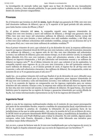 15/10/22, 23:39 Apple - Wikipedia, la enciclopedia libre
https://es.wikipedia.org/wiki/Apple 22/29
La investigación de mercado indica que Apple saca su base de clientes de una inusualmente
artística, creativa y bien educada población, lo que puede explicar la plataforma de la visibilidad
dentro de ciertos jóvenes vanguardistas.
En el trimestre que termina en abril de 2009, Apple divulgó una ganancia de US$1 200 000 000
(mil doscientos millones de dólares), que es 15 % superior al de igual período del año anterior,
pues hubo fuertes ventas de iPhone y iPod.3 ​
En el primer trimestre del 2011, la compañía reportó unos ingresos trimestrales de
US$39 000 000 000 (treinta y nueve mil millones de dólares), y divulgó una ganancia neta de
US$11 600 000 000 (once mil seiscientos millones de dólares), revelando fuertes ventas del
iPhone, con 35 100 000 (treinta y cinco millones cien mil) unidades vendidas, y del iPad, con
11 800 000 (once millones ochocientas mil) unidades vendidas, aunque con un descenso del 15 %
en la gama iPod, con 7 000 000 (siete millones) de unidades vendidas.65 ​
Para el primer trimestre de 2017, que culminó el 31 de diciembre de 2016, la empresa californiana
reportó un ingreso trimestral récord de $78 351 000 000 (setenta y ocho mil trescientos cincuenta
y un millones de dólares), y un ingreso neto de $17 891 000 000 (diecisiete mil ochocientos
noventa y un millones de dólares); para este mismo tiempo, en el año anterior (2016), la compañía
había obtenido $75 872 000 000 (setenta y cinco mil ochocientos setenta y dos millones de
dólares) en ingresos trimestrales, y $18 361 (dieciocho mil trescientos sesenta y un millones de
dólares) en ingreso neto.66 ​En el último trimestre de 2017, que culminó el 30 de septiembre, la
compañía reportó unos ingresos de 52 579 000 000 (cincuenta y dos mil quinientos setenta y
nueve millones de dólares), y, en el mismo periodo de 2016, el ingreso fue de 48 852 000 000
(cuarenta y ocho mil ochocientos cincuenta y dos millones de dólares). En comparación, existe un
aumento de un 12 % en ganancias para el año 2017.67 ​
Apple Inc., en su primer trimestre del 2018 que finalizó el 30 de diciembre de 2017, difundió unos
resultados financieros récord para la compañía, pues registraron unos ingresos trimestrales de
88 293 000 000 (ochenta y ocho mil doscientos noventa y tres millones de dólares), donde hubo
un 13 % en aumento de ingreso en comparación con los ingresos registrados para ese mismo
trimestre del año anterior. Gracias a esto, la empresa más valiosa del mundo tuvo un ingreso neto
de $20 065 000 000 (veinte mil sesenta y cinco millones de dólares). De igual forma, otro récord
histórico para la empresa fue su registro de tiempo y ganancias trimestrales por acción diluida de
$3,89. Las ventas internacionales representaron un 65 % de los ingresos del trimestre.68 ​
Apple es una de las empresas multinacionales citadas en el contexto de una mayor preocupación
por parte de las autoridades fiscales, respecto a medidas de armonización fiscal, especialmente con
el fin de controlar la práctica de «trasladar la tributación de sus ganancias fuera de las
jurisdicciones en las que se están generando». Así, cara a la reunión de la G-20 en febrero de 2013,
la OCDE inició un proyecto denominado BEPS (Erosión de bases y transferencia de beneficios, en
inglés Base Erosion and Profit Shifting) para evaluar la situación. En este sentido, algunos países
europeos, sobre todo Francia, Alemania y Reino Unido, están liderando una iniciativa para
coordinar mejor dicha tributación.69 ​
Así, en 2011, a pesar de facturar más de 76 000 000 (multiplicando por 14 los ingresos de 2010), la
filial de Apple en España solamente pagó 143 115 euros de impuestos por sus beneficios.70 ​
Finanzas
Ingeniería fiscal
 