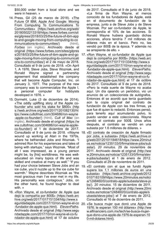 15/10/22, 23:39 Apple - Wikipedia, la enciclopedia libre
https://es.wikipedia.org/wiki/Apple 25/29
$50,000 order from a local store and we
were in heaven. »
14. Press, Gil (25 de marzo de 2018). «The
Future Of IBM, Apple And Google: Moving
From Computing To Communications To
Communities» (https://web.archive.org/web/
20180502213318/https://www.forbes.com/sit
es/gilpress/2018/03/25/the-future-of-ibm-app
le-and-google-moving-from-computing-to-co
mmunications-to-communities/) (html).
Forbes (en inglés). Archivado desde el
original (https://www.forbes.com/sites/gilpres
s/2018/03/25/the-future-of-ibm-apple-and-go
ogle-moving-from-computing-to-communicati
ons-to-communities/) el 2 de mayo de 2018.
Consultado el 9 de junio de 2018. «On April
1, A 1976, Steve Jobs, Steve Wozniak, and
Ronald Wayne signed a partnership
agreement that established the company
that will become Apple Computer, Inc. on
January 3, 1977. The purpose of the new
company was to commercialize the Apple I,
a personal computer for hobbyists
developed in 1976. »
15. Dormehl, Luke (3 de diciembre de 2014).
«The oddly uplifting story of the Apple co-
founder who sold his stake for $800» (http
s://web.archive.org/web/20171201082130/ht
tps://www.cultofmac.com/304686/ron-wayne
-apple-co-founder/) (html). Cult of Mac (en
inglés). Archivado desde el original (https://w
ww.cultofmac.com/304686/ron-wayne-apple-
co-founder/) el 1 de diciembre de 2017.
Consultado el 9 de junio de 2018. «Wayne
wound up working at Atari in the 1970s,
where he befriended Jobs and Wozniak. “I
admired Ron for his experiences and tales of
being with startups,” says Wozniak. “Most of
all I was impressed, as a young person
might be, by [his] worldliness. He was well-
educated on many topics of life and was
skilled and creative at many as well.” “If you
had your choice between Steve Jobs and an
ice cube, you’d nuzzle up to the ice cube for
warmth.” Wayne describes Wozniak as “the
most gracious man I’ve ever met in my life.
His personality was contagious.” Jobs, on
the other hand, he found tougher to deal
with. »
16. «Ron Wayne, el co-fundador de Apple que
dejó la compañía por 800$» (https://web.arc
hive.org/web/20171017151334/http://www.s
eguridadapple.com/2017/10/ron-wayne-el-co
-fundador-de-apple-que.html). ElevenPaths.
Archivado desde el original (http://www.segu
ridadapple.com/2017/10/ron-wayne-el-co-fu
ndador-de-apple-que.html) el 17 de octubre
de 2017. Consultado el 9 de junio de 2018.
«La firma de Ron Wayne, el menos
conocido de los fundadores de Apple, está
en el documento de fundación de la
empresa, junto a de Steve Jobs y de Steve
Wozniak. Por ser co-fundador de Apple, le
correspondía el 10% de las acciones. Si
Ronald Wayne hubiera guardado dichas
acciones, ahora tendría 7 mil millones de
dólares más en el banco. Pero no, las
vendió por 800$ de la época. Y además no
se arrepiente de ello. »
17. «Ron Wayne, el co-fundador de Apple que
dejó la compañía por 800$» (https://web.arc
hive.org/web/20171017151334/http://www.s
eguridadapple.com/2017/10/ron-wayne-el-co
-fundador-de-apple-que.html). ElevenPaths.
Archivado desde el original (http://www.segu
ridadapple.com/2017/10/ron-wayne-el-co-fu
ndador-de-apple-que.html) el 17 de octibre
de 2017. Consultado el 9 de junio de 2018.
«Pero la mala suerte de Wayne no acaba
aquí. Un día ojeando un periódico, vio un
anuncio de un coleccionista de autógrafos.
Entonces él se acordó que tenía guardado
aún la copia original del contrato de
fundación de Apple con las tres firmas, ya
que fue él quien lo redactó. Entonces pensó,
para tenerlo aquí acumulando polvo, lo
puedo vender a este coleccionista. Wayne
vendió el contrato por 500$. Unos años
después, el contrato se vendió en una
subasta por 1.6 millones de dólares. »
18. «El contrato de creación de Apple firmado
por Jobs, a subasta» (https://web.archive.or
g/web/20120101184618/https://www.20minut
os.es/noticia/1235133/0/firma/steve-jobs/sub
asta/). 20 minutos. 29 de noviembre de
2011. Archivado desde el original (http://ww
w.20minutos.es/noticia/1235133/0/firma/stev
e-jobs/subasta/) el 1 de enero de 2012.
Consultado el 29 de noviembre de 2011.
19. «El contrato con el que se fundó Apple
supera los 1,1 millones de euros en una
subasta» (https://web.archive.org/web/2012
0107183109/https://www.20minutos.es/notici
a/1248460/0/contrato-apple/subasta/steve-jo
bs/). 20 minutos. 15 de diciembre de 2011.
Archivado desde el original (http://www.20mi
nutos.es/noticia/1248460/0/contrato-apple/s
ubasta/steve-jobs/) el 7 de enero de 2012.
Consultado el 16 de diciembre de 2011.
20. «Se busca mujer que donó una Apple de
1976; le esperan 100 mil dólares» (http://ww
w.elfinanciero.com.mx/tech/se-busca-mujer-
que-dono-una-apple-de-1976-le-esperan-10
0-mil-dolares.html).
 