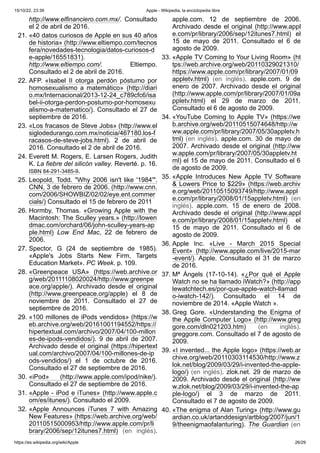 15/10/22, 23:39 Apple - Wikipedia, la enciclopedia libre
https://es.wikipedia.org/wiki/Apple 26/29
http://www.elfinanciero.com.mx/. Consultado
el 2 de abril de 2016.
21. «40 datos curiosos de Apple en sus 40 años
de historia» (http://www.eltiempo.com/tecnos
fera/novedades-tecnologia/datos-curiosos-d
e-apple/16551831).
http://www.eltiempo.com/. Eltiempo.
Consultado el 2 de abril de 2016.
22. AFP. «Isabel II otorga perdón póstumo por
homosexualismo a matemático» (http://diari
o.mx/Internacional/2013-12-24_c789cfc6/isa
bel-ii-otorga-perdon-postumo-por-homosexu
alismo-a-matematico/). Consultado el 27 de
septiembre de 2016.
23. «Los fracasos de Steve Jobs» (http://www.el
siglodedurango.com.mx/noticia/467180.los-f
racasos-de-steve-jobs.html). 2 de abril de
2016. Consultado el 2 de abril de 2016.
24. Everett M. Rogers, E. Larsen Rogers, Judith
K. La fiebre del silicón valley. Reverté. p. 16.
ISBN 84-291-3485-9.
25. Leopold, Todd. "Why 2006 isn't like '1984'".
CNN, 3 de febrero de 2006. (http://www.cnn.
com/2006/SHOWBIZ/02/02/eye.ent.commer
cials/) Consultado el 15 de febrero de 2011
26. Hormby, Thomas. «Growing Apple with the
Macintosh: The Sculley years.» (http://lowen
dmac.com/orchard/06/john-sculley-years-ap
ple.html) Low End Mac, 22 de febrero de
2006.
27. Spector, G (24 de septiembre de 1985).
«Apple's Jobs Starts New Firm, Targets
Education Market». PC Week. p. 109.
28. «Greenpeace USA» (https://web.archive.or
g/web/20111108020024/http://www.greenpe
ace.org/apple/). Archivado desde el original
(http://www.greenpeace.org/apple) el 8 de
noviembre de 2011. Consultado el 27 de
septiembre de 2016.
29. «100 millones de iPods vendidos» (https://w
eb.archive.org/web/20161001194552/https://
hipertextual.com/archivo/2007/04/100-millon
es-de-ipods-vendidos/). 9 de abril de 2007.
Archivado desde el original (https://hipertext
ual.com/archivo/2007/04/100-millones-de-ip
ods-vendidos/) el 1 de octubre de 2016.
Consultado el 27 de septiembre de 2016.
30. «iPod» (http://www.apple.com/ipod/nike/).
Consultado el 27 de septiembre de 2016.
31. «Apple - iPod e iTunes» (http://www.apple.c
om/es/itunes/). Consultado el 2009.
32. «Apple Announces iTunes 7 with Amazing
New Features» (https://web.archive.org/web/
20110515000953/http://www.apple.com/pr/li
brary/2006/sep/12itunes7.html) (en inglés).
apple.com. 12 de septiembre de 2006.
Archivado desde el original (http://www.appl
e.com/pr/library/2006/sep/12itunes7.html) el
15 de mayo de 2011. Consultado el 6 de
agosto de 2009.
33. «Apple TV Coming to Your Living Room» (ht
tps://web.archive.org/web/20110329021310/
https://www.apple.com/pr/library/2007/01/09
appletv.html) (en inglés). apple.com. 9 de
enero de 2007. Archivado desde el original
(http://www.apple.com/pr/library/2007/01/09a
ppletv.html) el 29 de marzo de 2011.
Consultado el 6 de agosto de 2009.
34. «YouTube Coming to Apple TV» (https://we
b.archive.org/web/20110515074648/http://w
ww.apple.com/pr/library/2007/05/30appletv.h
tml) (en inglés). apple.com. 30 de mayo de
2007. Archivado desde el original (http://ww
w.apple.com/pr/library/2007/05/30appletv.ht
ml) el 15 de mayo de 2011. Consultado el 6
de agosto de 2009.
35. «Apple Introduces New Apple TV Software
& Lowers Price to $229» (https://web.archiv
e.org/web/20110515093749/http://www.appl
e.com/pr/library/2008/01/15appletv.html) (en
inglés). apple.com. 15 de enero de 2008.
Archivado desde el original (http://www.appl
e.com/pr/library/2008/01/15appletv.html) el
15 de mayo de 2011. Consultado el 6 de
agosto de 2009.
36. Apple Inc. «Live - March 2015 Special
Event» (http://www.apple.com/live/2015-mar
-event/). Apple. Consultado el 31 de marzo
de 2016.
37. Mª Ángels (17-10-14). «¿Por qué el Apple
Watch no se ha llamado iWatch?» (http://app
lewatchtech.es/por-que-apple-watch-llamad
o-iwatch-142/). Consultado el 14 de
noviembre de 2014. «Apple Watch ».
38. Greg Gore. «Understanding the Enigma of
the Apple Computer Logo» (http://www.greg
gore.com/dln021203.htm) (en inglés).
greggore.com. Consultado el 7 de agosto de
2009.
39. «I invented... the Apple logo» (https://web.ar
chive.org/web/20110303114530/http://www.z
lok.net/blog/2009/03/29/i-invented-the-apple-
logo/) (en inglés). zlok.net. 29 de marzo de
2009. Archivado desde el original (http://ww
w.zlok.net/blog/2009/03/29/i-invented-the-ap
ple-logo/) el 3 de marzo de 2011.
Consultado el 7 de agosto de 2009.
40. «The enigma of Alan Turing» (http://www.gu
ardian.co.uk/artanddesign/artblog/2007/jun/1
9/theenigmaofalanturing). The Guardian (en
 