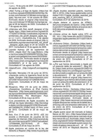 15/10/22, 23:39 Apple - Wikipedia, la enciclopedia libre
https://es.wikipedia.org/wiki/Apple 27/29
inglés). 19 de junio de 2007. Consultado el 7
de agosto de 2009.
41. «Alan Turing y el logo de Apple» (https://we
b.archive.org/web/20090228234054/http://fa
q-mac.com/noticias/14196/alan-turing-logo-a
pple). faq-mac.com. 10 de octubre de 2005.
Archivado desde el original (http://www.faq-
mac.com/noticias/14196/alan-turing-logo-ap
ple) el 28 de febrero de 2009. Consultado el
7 de agosto de 2009.
42. «Interview with Rob Janoff, designer of the
Apple logo» (https://web.archive.org/web/20
171024013734/http://creativebits.org/intervie
w/interview_rob_janoff_designer_apple_log
o) (en inglés). creativebits.org. 3 de agosto
de 2009. Archivado desde el original (http://c
reativebits.org/interview/interview_rob_janoff
_designer_apple_logo) el 24 de octubre de
2017. Consultado el 18 de agosto de 2009.
43. Leander Kahney (26 de septiembre de
2003). «Apple Doin' the Logo-Motion» (http
s://archive.today/20120604085745/http://ww
w.wired.com/gadgets/mac/news/2003/09/60
597). wired.com. Archivado desde el original
(http://www.wired.com/gadgets/mac/news/20
03/09/60597) el 4 de junio de 2012.
Consultado el 7 de agosto de 2009.
44. robjanoff.com (http://robjanoff.com/applelog
o/).
45. Serraller, Mercedes (15 de junio de 2013).
«Hacienda contra la ingeniería fiscal de los
Apple, Google» (http://www.expansion.com/
2013/06/14/economia/1371246509.html).
Expansión. Consultado el 28 de mayo de
2014.
46. Musgrove, Mike (16 de junio de 2006).
«Sweatshop Conditions at IPod Factory
Reported» (http://www.washingtonpost.com/
wp-dyn/content/article/2006/06/15/AR20060
61501898.html). The Washington Post.
Consultado el 28 de mayo de 2014.
47. «Los proveedores de Apple acusados de
infringir las leyes laborales» (http://tecnologi
a.elpais.com/tecnologia/2012/06/29/actualid
ad/1340984276_570647.html). El País. junio
de 2012. Consultado el 28 de mayo de
2014.
48. Saiz, Eva (7 de junio de 2013). «EE UU
accede a información de usuarios de los
gigantes de Internet» (http://internacional.elp
ais.com/internacional/2013/06/07/actualidad/
1370564066_752776.html). El País.
Consultado el 28 de mayo de 2014.
49. Apple posiciona en contra de la ley del
Derecho a Reparar (http://www.muycompute
r.com/2017/02/15/apple-ley-derecho-repara
r/)
50. «Apple doubles awarded patents, reaching
563 in 2010» (http://www.appleinsider.com/a
rticles/11/01/11/apple_doubles_awarded_pat
ents_reaching_563_in_2010.html).
Consultado el 27 de septiembre de 2016.
51. «Apple detiene el avance de HTML5,
denuncia empleado de Opera.» (http://alt104
0.com/2011/12/apple-detiene-el-avance-de-h
tml5-denuncia-empleado-de-opera)
ALT1040
52. «Victoria pírrica de Apple sobre HTC en
EE. UU.» (http://www.abc.es/20111220/tecn
ologia/abci-apple-patentes-201112201158.ht
ml) ABC.
53. «Activismo Online - Genbeta» (https://web.a
rchive.org/web/20120125012418/http://www.
nacionred.com/empresas/empresarios-valen
cianos-denuncian-a-apple-por-extorsion).
Archivado desde el original (http://www.naci
onred.com/empresas/empresarios-valencian
os-denuncian-a-apple-por-extorsion) el 25
de enero de 2012. Consultado el 27 de
septiembre de 2016.
54. «¿Por qué hemos denunciado a Apple por
un presunto delito de extorsión? - Blog NT-
K» (https://web.archive.org/web/2012062110
5312/http://www.nt-k.com/blog/por-que-hem
os-denunciado-a-apple-por-un-presunto-delit
o-de-extorsion/). 21 de junio de 2012.
Archivado desde el original (http://www.nt-k.
com/blog/por-que-hemos-denunciado-a-appl
e-por-un-presunto-delito-de-extorsion/) el 21
de junio de 2012. Consultado el 27 de
septiembre de 2016.
55. «Activismo Online - Genbeta» (https://web.a
rchive.org/web/20130105075733/http://www.
nacionred.com/empresas/apple-bloquea-las-
ventas-de-la-tablet-de-samsung-y-de-una-e
mpresa-valenciana). Archivado desde el
original (http://www.nacionred.com/empresa
s/apple-bloquea-las-ventas-de-la-tablet-de-s
amsung-y-de-una-empresa-valenciana) el 5
de enero de 2013. Consultado el 27 de
septiembre de 2016.
56. «Apple quiere sacar del mercado al Galaxy
Nexus en EE. UU.» (http://www.ticbeat.com/
economia/apple-quiere-sacar-mercado-al-ga
laxy-nexus-ee-uu/) Archivado (https://web.ar
chive.org/web/20120321185558/http://www.ti
cbeat.com/economia/apple-quiere-sacar-me
rcado-al-galaxy-nexus-ee-uu/) el 21 de
marzo de 2012 en Wayback Machine. Tic
Beat.
 