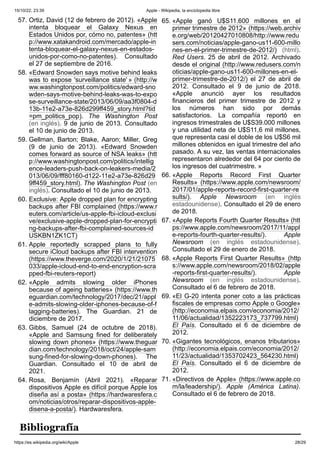 15/10/22, 23:39 Apple - Wikipedia, la enciclopedia libre
https://es.wikipedia.org/wiki/Apple 28/29
57. Ortiz, David (12 de febrero de 2012). «Apple
intenta bloquear el Galaxy Nexus en
Estados Unidos por, cómo no, patentes» (htt
p://www.xatakandroid.com/mercado/apple-in
tenta-bloquear-el-galaxy-nexus-en-estados-
unidos-por-como-no-patentes). Consultado
el 27 de septiembre de 2016.
58. «Edward Snowden says motive behind leaks
was to expose 'surveillance state' » (http://w
ww.washingtonpost.com/politics/edward-sno
wden-says-motive-behind-leaks-was-to-expo
se-surveillance-state/2013/06/09/aa3f0804-d
13b-11e2-a73e-826d299ff459_story.html?tid
=pm_politics_pop). The Washington Post
(en inglés). 9 de junio de 2013. Consultado
el 10 de junio de 2013.
59. Gellman, Barton; Blake, Aaron; Miller, Greg
(9 de junio de 2013). «Edward Snowden
comes forward as source of NSA leaks» (htt
p://www.washingtonpost.com/politics/intellig
ence-leaders-push-back-on-leakers-media/2
013/06/09/fff80160-d122-11e2-a73e-826d29
9ff459_story.html). The Washington Post (en
inglés). Consultado el 10 de junio de 2013.
60. Exclusive: Apple dropped plan for encrypting
backups after FBI complained (https://www.r
euters.com/article/us-apple-fbi-icloud-exclusi
ve/exclusive-apple-dropped-plan-for-encrypti
ng-backups-after-fbi-complained-sources-id
USKBN1ZK1CT)
61. Apple reportedly scrapped plans to fully
secure iCloud backups after FBI intervention
(https://www.theverge.com/2020/1/21/21075
033/apple-icloud-end-to-end-encryption-scra
pped-fbi-reuters-report)
62. «Apple admits slowing older iPhones
because of ageing batteries» (https://www.th
eguardian.com/technology/2017/dec/21/appl
e-admits-slowing-older-iphones-because-of-f
lagging-batteries). The Guardian. 21 de
diciembre de 2017.
63. Gibbs, Samuel (24 de octubre de 2018).
«Apple and Samsung fined for deliberately
slowing down phones» (https://www.theguar
dian.com/technology/2018/oct/24/apple-sam
sung-fined-for-slowing-down-phones). The
Guardian. Consultado el 10 de abril de
2021.
64. Rosa, Benjamín (Abril 2021). «Reparar
dispositivos Apple es difícil porque Apple los
diseña así a posta» (https://hardwaresfera.c
om/noticias/otros/reparar-dispositivos-apple-
disena-a-posta/). Hardwaresfera.
65. «Apple ganó U$S11.600 millones en el
primer trimestre de 2012» (https://web.archiv
e.org/web/20120427010808/http://www.redu
sers.com/noticias/apple-gano-us11-600-millo
nes-en-el-primer-trimestre-de-2012/) (html).
Red Users. 25 de abril de 2012. Archivado
desde el original (http://www.redusers.com/n
oticias/apple-gano-us11-600-millones-en-el-
primer-trimestre-de-2012/) el 27 de abril de
2012. Consultado el 9 de junio de 2018.
«Apple anunció ayer los resultados
financieros del primer trimestre de 2012 y
los números han sido por demás
satisfactorios. La compañía reportó en
ingresos trimestrales de U$S39.000 millones
y una utilidad neta de U$S11,6 mil millones,
que representa casi el doble de los U$S6 mil
millones obtenidos en igual trimestre del año
pasado. A su vez, las ventas internacionales
representaron alrededor del 64 por ciento de
los ingresos del cuatrimestre. »
66. «Apple Reports Record First Quarter
Results» (https://www.apple.com/newsroom/
2017/01/apple-reports-record-first-quarter-re
sults/). Apple Newsroom (en inglés
estadounidense). Consultado el 29 de enero
de 2018.
67. «Apple Reports Fourth Quarter Results» (htt
ps://www.apple.com/newsroom/2017/11/appl
e-reports-fourth-quarter-results/). Apple
Newsroom (en inglés estadounidense).
Consultado el 29 de enero de 2018.
68. «Apple Reports First Quarter Results» (http
s://www.apple.com/newsroom/2018/02/apple
-reports-first-quarter-results/). Apple
Newsroom (en inglés estadounidense).
Consultado el 6 de febrero de 2018.
69. «El G-20 intenta poner coto a las prácticas
fiscales de empresas como Apple o Google»
(http://economia.elpais.com/economia/2012/
11/06/actualidad/1352223173_737799.html)
El País. Consultado el 6 de diciembre de
2012.
70. «Gigantes tecnológicos, enanos tributarios»
(http://economia.elpais.com/economia/2012/
11/23/actualidad/1353702423_564230.html)
El País. Consultado el 6 de diciembre de
2012.
71. «Directivos de Apple» (https://www.apple.co
m/la/leadership/). Apple (América Latina).
Consultado el 6 de febrero de 2018.
Bibliografía
 