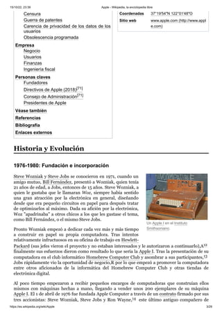 15/10/22, 23:39 Apple - Wikipedia, la enciclopedia libre
https://es.wikipedia.org/wiki/Apple 3/29
Coordenadas 37°19′54″N 122°01′48″O
Sitio web www.apple.com (http://www.appl
e.com)
Un Apple I en el Instituto
Smithsoniano.
Censura
Guerra de patentes
Carencia de privacidad de los datos de los
usuarios
Obsolescencia programada
Empresa
Negocio
Usuarios
Finanzas
Ingeniería fiscal
Personas claves
Fundadores
Directivos de Apple (2018)[71]​
Consejo de Administración[71]​
Presidentes de Apple
Véase también
Referencias
Bibliografía
Enlaces externos
Steve Wozniak y Steve Jobs se conocieron en 1971, cuando un
amigo mutuo, Bill Fernández, presentó a Wozniak, quien tenía
21 años de edad, a Jobs, entonces de 15 años. Steve Wozniak, a
quien le gustaba que le llamaran Woz, siempre había sentido
una gran atracción por la electrónica en general, diseñando
desde que era pequeño circuitos en papel para después tratar
de optimizarlos al máximo. Dada su afición por la electrónica,
Woz "apadrinaba" a otros chicos a los que les gustase el tema,
como Bill Fernández, o el mismo Steve Jobs.
Pronto Wozniak empezó a dedicar cada vez más y más tiempo
a construir en papel su propia computadora. Tras intentos
relativamente infructuosos en su oficina de trabajo en Hewlett-
Packard (sus jefes vieron el proyecto y no estaban interesados y le autorizaron a continuarlo),A12 ​
finalmente sus esfuerzos dieron como resultado lo que sería la Apple I. Tras la presentación de su
computadora en el club informático Homebrew Computer Club y asombrar a sus participantes,13 ​
Jobs rápidamente vio la oportunidad de negocio,R por lo que empezó a promover la computadora
entre otros aficionados de la informática del Homebrew Computer Club y otras tiendas de
electrónica digital.
Al poco tiempo empezaron a recibir pequeños encargos de computadoras que construían ellos
mismos con máquinas hechas a mano, llegando a vender unos 200 ejemplares de su máquina
Apple I. El 1 de abril de 1976 fue fundada Apple Computer a través de un contrato firmado por sus
tres accionistas: Steve Wozniak, Steve Jobs y Ron Wayne,14 ​este último antiguo compañero de
Historia y Evolución
1976-1980: Fundación e incorporación
 