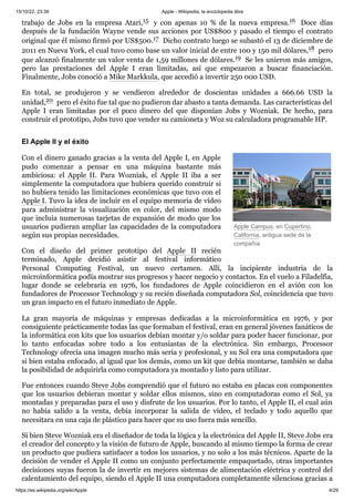 15/10/22, 23:39 Apple - Wikipedia, la enciclopedia libre
https://es.wikipedia.org/wiki/Apple 4/29
Apple Campus, en Cupertino,
California, antigua sede de la
compañía
trabajo de Jobs en la empresa Atari,15 ​ y con apenas 10 % de la nueva empresa.16 ​ Doce días
después de la fundación Wayne vende sus acciones por US$800 y pasado el tiempo el contrato
original que él mismo firmó por US$500.17 ​Dicho contrato luego se subastó el 13 de diciembre de
2011 en Nueva York, el cual tuvo como base un valor inicial de entre 100 y 150 mil dólares,18 ​pero
que alcanzó finalmente un valor venta de 1,59 millones de dólares.19 ​Se les unieron más amigos,
pero las prestaciones del Apple I eran limitadas, así que empezaron a buscar financiación.
Finalmente, Jobs conoció a Mike Markkula, que accedió a invertir 250 000 USD.
En total, se produjeron y se vendieron alrededor de doscientas unidades a 666.66 USD la
unidad,20 ​pero el éxito fue tal que no pudieron dar abasto a tanta demanda. Las características del
Apple I eran limitadas por el poco dinero del que disponían Jobs y Wozniak. De hecho, para
construir el prototipo, Jobs tuvo que vender su camioneta y Woz su calculadora programable HP.
Con el dinero ganado gracias a la venta del Apple I, en Apple
pudo comenzar a pensar en una máquina bastante más
ambiciosa: el Apple II. Para Wozniak, el Apple II iba a ser
simplemente la computadora que hubiera querido construir si
no hubiera tenido las limitaciones económicas que tuvo con el
Apple I. Tuvo la idea de incluir en el equipo memoria de vídeo
para administrar la visualización en color, del mismo modo
que incluía numerosas tarjetas de expansión de modo que los
usuarios pudieran ampliar las capacidades de la computadora
según sus propias necesidades.
Con el diseño del primer prototipo del Apple II recién
terminado, Apple decidió asistir al festival informático
Personal Computing Festival, un nuevo certamen. Allí, la incipiente industria de la
microinformática podía mostrar sus progresos y hacer negocio y contactos. En el vuelo a Filadelfia,
lugar donde se celebraría en 1976, los fundadores de Apple coincidieron en el avión con los
fundadores de Processor Technology y su recién diseñada computadora Sol, coincidencia que tuvo
un gran impacto en el futuro inmediato de Apple.
La gran mayoría de máquinas y empresas dedicadas a la microinformática en 1976, y por
consiguiente prácticamente todas las que formaban el festival, eran en general jóvenes fanáticos de
la informática con kits que los usuarios debían montar y/o soldar para poder hacer funcionar, por
lo tanto enfocadas sobre todo a los entusiastas de la electrónica. Sin embargo, Processor
Technology ofrecía una imagen mucho más seria y profesional, y su Sol era una computadora que
si bien estaba enfocado, al igual que los demás, como un kit que debía montarse, también se daba
la posibilidad de adquirirla como computadora ya montado y listo para utilizar.
Fue entonces cuando Steve Jobs comprendió que el futuro no estaba en placas con componentes
que los usuarios debieran montar y soldar ellos mismos, sino en computadoras como el Sol, ya
montadas y preparadas para el uso y disfrute de los usuarios. Por lo tanto, el Apple II, el cual aún
no había salido a la venta, debía incorporar la salida de vídeo, el teclado y todo aquello que
necesitara en una caja de plástico para hacer que su uso fuera más sencillo.
Si bien Steve Wozniak era el diseñador de toda la lógica y la electrónica del Apple II, Steve Jobs era
el creador del concepto y la visión de futuro de Apple, buscando al mismo tiempo la forma de crear
un producto que pudiera satisfacer a todos los usuarios, y no solo a los más técnicos. Aparte de la
decisión de vender el Apple II como un conjunto perfectamente empaquetado, otras importantes
decisiones suyas fueron la de invertir en mejores sistemas de alimentación eléctrica y control del
calentamiento del equipo, siendo el Apple II una computadora completamente silenciosa gracias a
El Apple II y el éxito
 