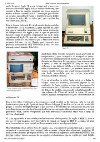 15/10/22, 23:39 Apple - Wikipedia, la enciclopedia libre
https://es.wikipedia.org/wiki/Apple 6/29
Apple III
Apple Lisa con una unidad de disco duro
en la parte superior
razón de que el Apple III se convirtiera en el primer gran
fracaso comercial de Apple. Solo se habían vendido 65,000
equipos a final de verano, mientras que Apple pensaba
vender millones como el Apple II. Los equipos que salieron
en los años siguientes llevaban el nombre de Apple II (IIe
en enero de 1983, IIc en 1984, etc.) para olvidar los
sinsabores del Apple III.
Pese al fracaso del Apple III, Apple aún tenía dos modelos
a desarrollar: Lisa y Macintosh. La gran apuesta de Apple
era Lisa, la cual debía convertirse en la nueva generación
de computadoras de Apple y con el que se pretendía
también atacar el mercado empresarial que se le había
negado con el Apple III y que sin embargo estaba siendo
abarcado por la IBM PC, mientras que la Macintosh era un
proyecto iniciado por Jef Raskin para construir una
pequeña computadora muy económica y fácil de usar
pensada para el mercado doméstico.
Apple Lisa estaba pensado para ser la nueva generación de
computadoras, y para conseguirlo no se reparó en gastos.
Se incluyó en el modelo final un monitor, dos unidades de
disquete, un disco duro de 5 megabytes (algo inmenso para
la época) y todo un megabyte (1 MiB) de RAM. Sin
embargo, lo que primero saltaba a la vista no eran todas
estas características, sino la GUI, su novedosa interfaz de
usuario basada en iconos que se activaban apuntando con
una flecha controlada por un curioso dispositivo
denominado ratón o mouse.
El 12 de diciembre de 1980, Apple entró en la bolsa de
valores. Hasta ese momento, solamente algunos de los
empleados de Apple poseían acciones de la empresa. En
unos minutos, los 4,6 millones de acciones se vendieron a
22 dólares la unidad, aumentando instantáneamente en
100 millones de dólares el capital de Apple. Al mismo
tiempo, decenas de empleados de Apple se convirtieron en
millonarios.24 ​
Pese a los éxitos económicos y la expansión a nivel mundial de la empresa, 1981 fue un año
bastante duro para Apple. Aparte de los problemas del Apple III, en febrero de este año, se decidió
purgar la plantilla de empleados; por lo que autorizó la despedida de 40 trabajadores de Apple (en
total, la empresa superaba los 1000 empleados). Al mes siguiente, el purgado esta vez fue el mismo
presidente, Scott, siendo reemplazado por Mike Markkula y asumiendo Steve Jobs el cargo de
director (chairman).
El 12 de agosto salía al mercado la principal amenaza a la hegemonía de Apple, el IBM PC. Pese a
que no era una máquina muy innovadora, la imagen de marca de IBM le otorgaba un gran
atractivo en el sector empresarial, por lo que se convirtió en un fulgurante éxito.
Mike Markkula relevó a Steve Jobs del equipo Lisa, acusándolo de administrar mal al equipo (el
proyecto se retrasaría por estos cambios). Jobs se puso a trabajar sobre el proyecto Macintosh. El
Lisa salió finalmente a principios de 1983, y se convirtió en la primera computadora personal con
interfaz gráfica y mouse. A pesar de su carácter revolucionario, Lisa se vendió muy mal, debido
 