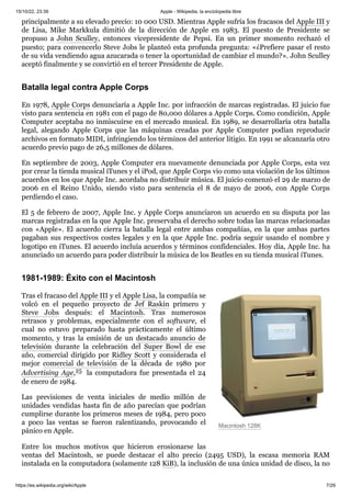 15/10/22, 23:39 Apple - Wikipedia, la enciclopedia libre
https://es.wikipedia.org/wiki/Apple 7/29
Macintosh 128K
principalmente a su elevado precio: 10 000 USD. Mientras Apple sufría los fracasos del Apple III y
de Lisa, Mike Markkula dimitió de la dirección de Apple en 1983. El puesto de Presidente se
propuso a John Sculley, entonces vicepresidente de Pepsi. En un primer momento rechazó el
puesto; para convencerlo Steve Jobs le planteó esta profunda pregunta: «¿Prefiere pasar el resto
de su vida vendiendo agua azucarada o tener la oportunidad de cambiar el mundo?». John Sculley
aceptó finalmente y se convirtió en el tercer Presidente de Apple.
En 1978, Apple Corps denunciaría a Apple Inc. por infracción de marcas registradas. El juicio fue
visto para sentencia en 1981 con el pago de 80,000 dólares a Apple Corps. Como condición, Apple
Computer aceptaba no inmiscuirse en el mercado musical. En 1989, se desarrollaría otra batalla
legal, alegando Apple Corps que las máquinas creadas por Apple Computer podían reproducir
archivos en formato MIDI, infringiendo los términos del anterior litigio. En 1991 se alcanzaría otro
acuerdo previo pago de 26,5 millones de dólares.
En septiembre de 2003, Apple Computer era nuevamente denunciada por Apple Corps, esta vez
por crear la tienda musical iTunes y el iPod, que Apple Corps vio como una violación de los últimos
acuerdos en los que Apple Inc. acordaba no distribuir música. El juicio comenzó el 29 de marzo de
2006 en el Reino Unido, siendo visto para sentencia el 8 de mayo de 2006, con Apple Corps
perdiendo el caso.
El 5 de febrero de 2007, Apple Inc. y Apple Corps anunciaron un acuerdo en su disputa por las
marcas registradas en la que Apple Inc. preservaba el derecho sobre todas las marcas relacionadas
con «Apple». El acuerdo cierra la batalla legal entre ambas compañías, en la que ambas partes
pagaban sus respectivos costes legales y en la que Apple Inc. podría seguir usando el nombre y
logotipo en iTunes. El acuerdo incluía acuerdos y términos confidenciales. Hoy día, Apple Inc. ha
anunciado un acuerdo para poder distribuir la música de los Beatles en su tienda musical iTunes.
Tras el fracaso del Apple III y el Apple Lisa, la compañía se
volcó en el pequeño proyecto de Jef Raskin primero y
Steve Jobs después: el Macintosh. Tras numerosos
retrasos y problemas, especialmente con el software, el
cual no estuvo preparado hasta prácticamente el último
momento, y tras la emisión de un destacado anuncio de
televisión durante la celebración del Super Bowl de ese
año, comercial dirigido por Ridley Scott y considerada el
mejor comercial de televisión de la década de 1980 por
Advertising Age,25 ​la computadora fue presentada el 24
de enero de 1984.
Las previsiones de venta iniciales de medio millón de
unidades vendidas hasta fin de año parecían que podrían
cumplirse durante los primeros meses de 1984, pero poco
a poco las ventas se fueron ralentizando, provocando el
pánico en Apple.
Entre los muchos motivos que hicieron erosionarse las
ventas del Macintosh, se puede destacar el alto precio (2495 USD), la escasa memoria RAM
instalada en la computadora (solamente 128 KiB), la inclusión de una única unidad de disco, la no
Batalla legal contra Apple Corps
1981-1989: Éxito con el Macintosh
 