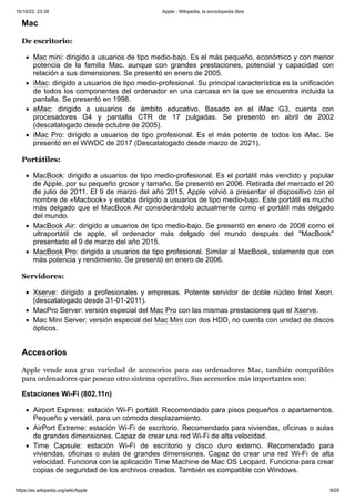 15/10/22, 23:39 Apple - Wikipedia, la enciclopedia libre
https://es.wikipedia.org/wiki/Apple 9/29
De escritorio:
Mac mini: dirigido a usuarios de tipo medio-bajo. Es el más pequeño, económico y con menor
potencia de la familia Mac. aunque con grandes prestaciones, potencial y capacidad con
relación a sus dimensiones. Se presentó en enero de 2005.
iMac: dirigido a usuarios de tipo medio-profesional. Su principal característica es la unificación
de todos los componentes del ordenador en una carcasa en la que se encuentra incluida la
pantalla. Se presentó en 1998.
eMac: dirigido a usuarios de ámbito educativo. Basado en el iMac G3, cuenta con
procesadores G4 y pantalla CTR de 17 pulgadas. Se presentó en abril de 2002
(descatalogado desde octubre de 2005).
iMac Pro: dirigido a usuarios de tipo profesional. Es el más potente de todos los iMac. Se
presentó en el WWDC de 2017 (Descatalogado desde marzo de 2021).
Portátiles:
MacBook: dirigido a usuarios de tipo medio-profesional. Es el portátil más vendido y popular
de Apple, por su pequeño grosor y tamaño. Se presentó en 2006. Retirada del mercado el 20
de julio de 2011. El 9 de marzo del año 2015, Apple volvió a presentar el dispositivo con el
nombre de «Macbook» y estaba dirigido a usuarios de tipo medio-bajo. Este portátil es mucho
más delgado que el MacBook Air considerándolo actualmente como el portátil más delgado
del mundo.
MacBook Air: dirigido a usuarios de tipo medio-bajo. Se presentó en enero de 2008 como el
ultraportátil de apple, el ordenador más delgado del mundo después del "MacBook"
presentado el 9 de marzo del año 2015.
MacBook Pro: dirigido a usuarios de tipo profesional. Similar al MacBook, solamente que con
más potencia y rendimiento. Se presentó en enero de 2006.
Servidores:
Xserve: dirigido a profesionales y empresas. Potente servidor de doble núcleo Intel Xeon.
(descatalogado desde 31-01-2011).
MacPro Server: versión especial del Mac Pro con las mismas prestaciones que el Xserve.
Mac Mini Server: versión especial del Mac Mini con dos HDD, no cuenta con unidad de discos
ópticos.
Apple vende una gran variedad de accesorios para sus ordenadores Mac, también compatibles
para ordenadores que posean otro sistema operativo. Sus accesorios más importantes son:
Estaciones Wi-Fi (802.11n)
Airport Express: estación Wi-Fi portátil. Recomendado para pisos pequeños o apartamentos.
Pequeño y versátil, para un cómodo desplazamiento.
AirPort Extreme: estación Wi-Fi de escritorio. Recomendado para viviendas, oficinas o aulas
de grandes dimensiones. Capaz de crear una red Wi-Fi de alta velocidad.
Time Capsule: estación Wi-Fi de escritorio y disco duro externo. Recomendado para
viviendas, oficinas o aulas de grandes dimensiones. Capaz de crear una red Wi-Fi de alta
velocidad. Funciona con la aplicación Time Machine de Mac OS Leopard. Funciona para crear
copias de seguridad de los archivos creados. También es compatible con Windows.
Mac
Accesorios
 