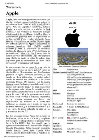 15/10/22, 23:39 Apple - Wikipedia, la enciclopedia libre
https://es.wikipedia.org/wiki/Apple 1/29
Apple
Apple, Inc.
Sede principal en Cupertino, California.
Tipo Capital abierto
Símbolo bursátil NASDAQ: AAPL (http://www.nas
daq.com/symbol/AAPL)
LSE: ACP (http://www.londonsto
ckexchange.com/exchange/price
s-and-news/stocks/prices-searc
h/stock-prices-search.html?nam
eCode=ACP)
ISIN US0378331005
Industria Hardware
Software
Electrónica de consumo
Distribución digital
Forma legal Sociedad por acciones
Fundación 1 de abril de 1976 (46 años)
Fundador Steve Jobs
Steve Wozniak
Ronald Wayne
Sede central Apple Park, Cupertino,
California, Estados Unidos
Área de
operación
Mundial
Presidente Arthur D. Levinson
Productos Macintosh · iCloud · iPod ·
Apple
Apple, Inc. es una empresa estadounidense que
diseña y produce equipos electrónicos, software y
servicios en línea. Tiene su sede principal en el
Apple Park, en Cupertino (California, Estados
Unidos) y la sede europea en la ciudad de Cork
(Irlanda).3 ​Sus productos de hardware incluyen
el teléfono inteligente iPhone, la tableta iPad, la
computadora personal Mac, el reproductor de
medios portátil iPod, el reloj inteligente Apple
Watch y el reproductor de medios digitales Apple
TV. Entre el software de Apple se encuentran los
sistemas operativos iOS, iPadOS, macOS,
watchOS y tvOS, el explorador de contenido
multimedia iTunes, la suite iWork (software de
productividad), Final Cut Pro X (una suite de
edición de vídeo profesional), Logic Pro (software
para edición de audio en pistas de audio), Xsan
(software para el intercambio de datos entre
servidores) y el navegador web Safari.
La empresa operaba, en mayo de 2014, más de
408 tiendas propias en nueve países,4 ​ miles de
distribuidores (destacándose los distribuidores
prémium o Apple Premium Resellers) y una
tienda en línea (disponible en varios países)
donde se venden sus productos y se presta
asistencia técnica. De acuerdo con la revista
Fortune, Apple fue la empresa más llamativa en el
mundo entre 2008 y 2012.5 ​En 2015, se convirtió
en la empresa más valiosa del mundo según el
índice BrandZ al alcanzar los 247 000 millones de
euros de valor.6 ​ El 3 de agosto de 2018, según
The Wall Street Journal, la compañía se convirtió
en la primera empresa en lograr una
capitalización de mercado de 2 billón (mil
millardos) de dólares. en el 2020, su valor se
estimaba en unos 2,500 billones de dólares.7 ​y al
3 de enero de 2022, rebasaba la cifra de los
3 billones de dólares.8 ​
. 9 ​
.
Las dos primeras tiendas Apple Inc abrieron en
los Estados Unidos en 2001. En 2003, amplió su
red en Japón, con la apertura de la primera tienda
fuera de los EE.UU. Esto fue seguido por la
apertura de tiendas en el: Reino Unido, Bélgica,
Canadá, Dinamarca, Italia, Singapur, Alemania,
Suecia, Francia, Países Bajos, España, Suiza,
Mexico, Austria, Turquía; Polonia, y República de
 