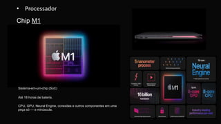 CPU, GPU, Neural Engine, conexões e outros componentes em uma
peça só — e minúscula.
Até 18 horas de bateria.
Sistema-em-um-chip (SoC)
• Processador
Chip M1
 