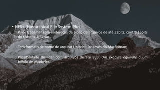 • HFS+ (Hierarchical File System Plus)
Pode trabalhar com endereços de bloco de arquivos de até 32bits, contra 16bits
do sistema anterior;
Tem formato de nome de arquivo Unicode, ao invés do MacRoman;
Possibilidade de lidar com arquivos de até 8EB. Um exabyte equivale a um
bilhão de gigabytes.
 