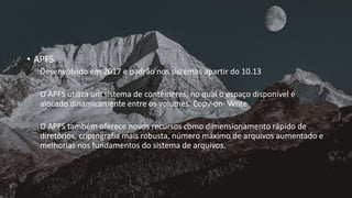 • APFS
Desenvolvido em 2017 e padrão nos sistemas apartir do 10.13
O APFS utiliza um sistema de contêineres, no qual o espaço disponível é
alocado dinamicamente entre os volumes. Copy-on- Write
O APFS também oferece novos recursos como dimensionamento rápido de
diretórios, criptografia mais robusta, número máximo de arquivos aumentado e
melhorias nos fundamentos do sistema de arquivos.
 