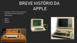 BREVE HISTÓRIO DA
APPLE
• fundada em 1976 por Steve Wozniak,
que conhecia Steve Jobs desde a
adolescência.
• APPLE I
• APPLE II
• APPLE III
 