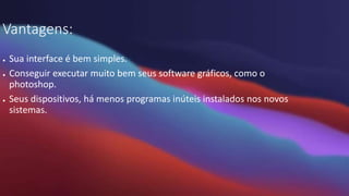 Vantagens:
● Sua interface é bem simples.
● Conseguir executar muito bem seus software gráficos, como o
photoshop.
● Seus dispositivos, há menos programas inúteis instalados nos novos
sistemas.
 