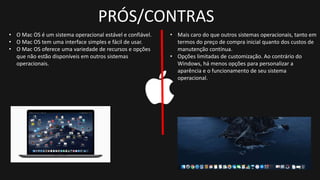PRÓS/CONTRAS
• O Mac OS é um sistema operacional estável e confiável.
• O Mac OS tem uma interface simples e fácil de usar.
• O Mac OS oferece uma variedade de recursos e opções
que não estão disponíveis em outros sistemas
operacionais.
• Mais caro do que outros sistemas operacionais, tanto em
termos do preço de compra inicial quanto dos custos de
manutenção contínua.
• Opções limitadas de customização. Ao contrário do
Windows, há menos opções para personalizar a
aparência e o funcionamento de seu sistema
operacional.
 