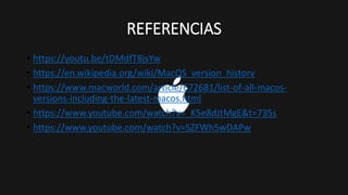 REFERENCIAS
• https://youtu.be/tDMdfT8jsYw
• https://en.wikipedia.org/wiki/MacOS_version_history
• https://www.macworld.com/article/672681/list-of-all-macos-
versions-including-the-latest-macos.html
• https://www.youtube.com/watch?v=_K5e8dJtMgE&t=735s
• https://www.youtube.com/watch?v=SZFWh5wDAPw
 