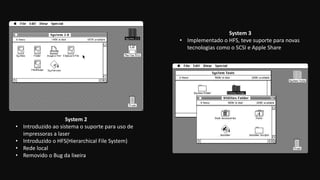 System 2
• Introduzido ao sistema o suporte para uso de
impressoras a laser
• Introduzido o HFS(Hierarchical File System)
• Rede local
• Removido o Bug da lixeira
System 3
• Implementado o HFS, teve suporte para novas
tecnologias como o SCSI e Apple Share
 