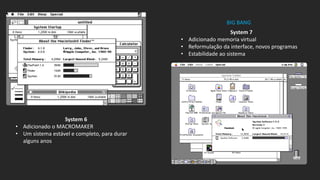 System 6
• Adicionado o MACROMAKER
• Um sistema estável e completo, para durar
alguns anos
System 7
• Adicionado memoria virtual
• Reformulação da interface, novos programas
• Estabilidade ao sistema
BIG BANG
 