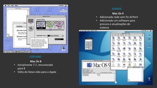 Mac Os 8
• Inicialmente 7.7, renumerado
para 8
• Volta do Steve Jobs para a Apple
Mac Os 9
• Adicionado rede sem fio AirPort
• Adicionado um software para
procura e atualizações do
sistema
COPLAND
SONATA
 