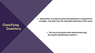 Classifying
Inventory
 The cost of securities sold is determined using
the specific identification method .v
 Depreciation on property ,plant and equipment is recognized on
a straight – line basis over the estimated useful lives of the assets .
 