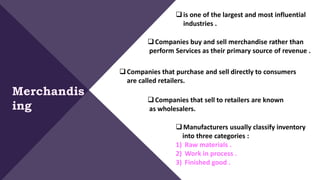 is one of the largest and most influential
industries .
Merchandis
ing
Companies buy and sell merchandise rather than
perform Services as their primary source of revenue .
Companies that purchase and sell directly to consumers
are called retailers.
Companies that sell to retailers are known
as wholesalers.
Manufacturers usually classify inventory
into three categories :
1) Raw materials .
2) Work in process .
3) Finished good .
 