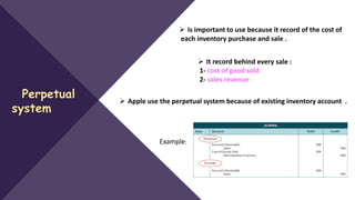 Perpetual
system
 Is important to use because it record of the cost of
each inventory purchase and sale .
 It record behind every sale :
1- cost of good sold
2- sales revenue
 Apple use the perpetual system because of existing inventory account .
Example:
 