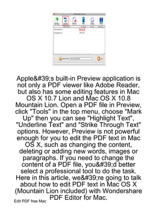 Apple&#39;s built-in Preview application is
  not only a PDF viewer like Adobe Reader,
  but also has some editing features in Mac
       OS X 10.7 Lion and Mac OS X 10.8
 Mountain Lion. Open a PDF file in Preview,
click "Tools" in the top menu, choose "Mark
     Up" then you can see "Highlight Text",
 "Underline Text" and "Strike Through Text"
  options. However, Preview is not powerful
 enough for you to edit the PDF text in Mac
      OS X, such as changing the content,
   deleting or adding new words, images or
     paragraphs. If you need to change the
     content of a PDF file, you&#39;d better
    select a professional tool to do the task.
 Here in this article, we&#39;re going to talk
   about how to edit PDF text in Mac OS X
(Mountain Lion included) with Wondershare
Edit PDF free Mac
                  PDF Editor for Mac.
 