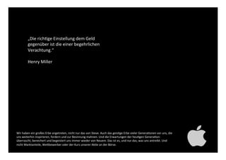 „Die richtige Einstellung dem
Geld gegenüber ist die einer
begehrlichen Verachtung.“ !
!
Henry Miller!
Wir haben ein großes Erbe angetreten, nicht nur das von Steve. Auch das geistige Erbe vieler Generationen
vor uns, die uns weiterhin inspirieren, fordern und zur Besinnung mahnen. Und die Erwartungen der heutigen
Generation: überrascht, bereichert und begeistert uns immer wieder von Neuem. Das ist es, und nur das, was
uns antreibt. Und nicht Marktanteile, Wettbewerber oder der Kurs unserer Aktie an der Börse. !
 
