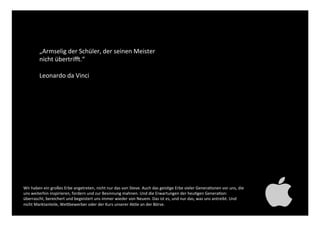 „Armselig der Schüler, der
seinen Meister nicht übertrifft.“!
!
Leonardo da Vinci!
Wir haben ein großes Erbe angetreten, nicht nur das von Steve. Auch das geistige Erbe vieler Generationen
vor uns, die uns weiterhin inspirieren, fordern und zur Besinnung mahnen. Und die Erwartungen der heutigen
Generation: überrascht, bereichert und begeistert uns immer wieder von Neuem. Das ist es, und nur das, was
uns antreibt. Und nicht Marktanteile, Wettbewerber oder der Kurs unserer Aktie an der Börse. !
 