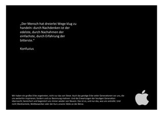 „Der Mensch hat dreierlei Wege klug
zu handeln: durch Nachdenken ist
der edelste, durch Nachahmen der
einfachste, durch Erfahrung der
bitterste.“!
!
Konfuzius!
Wir haben ein großes Erbe angetreten, nicht nur das von Steve. Auch das geistige Erbe vieler Generationen
vor uns, die uns weiterhin inspirieren, fordern und zur Besinnung mahnen. Und die Erwartungen der heutigen
Generation: überrascht, bereichert und begeistert uns immer wieder von Neuem. Das ist es, und nur das, was
uns antreibt. Und nicht Marktanteile, Wettbewerber oder der Kurs unserer Aktie an der Börse. !
 