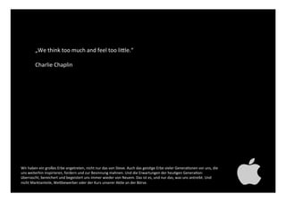 „We think too much and feel
too little.“ !
!
Charlie Chaplin!
Wir haben ein großes Erbe angetreten, nicht nur das von Steve. Auch das geistige Erbe vieler Generationen
vor uns, die uns weiterhin inspirieren, fordern und zur Besinnung mahnen. Und die Erwartungen der heutigen
Generation: überrascht, bereichert und begeistert uns immer wieder von Neuem. Das ist es, und nur das, was
uns antreibt. Und nicht Marktanteile, Wettbewerber oder der Kurs unserer Aktie an der Börse. !
 