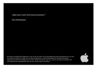 „Man kann nicht nicht
kommunizieren.“!
!
Paul Watzlawick ! !!
!
Wir haben ein großes Erbe angetreten, nicht nur das von Steve. Auch das geistige Erbe vieler Generationen
vor uns, die uns weiterhin inspirieren, fordern und zur Besinnung mahnen. Und die Erwartungen der heutigen
Generation: überrascht, bereichert und begeistert uns immer wieder von Neuem. Das ist es, und nur das, was
uns antreibt. Und nicht Marktanteile, Wettbewerber oder der Kurs unserer Aktie an der Börse. !
 